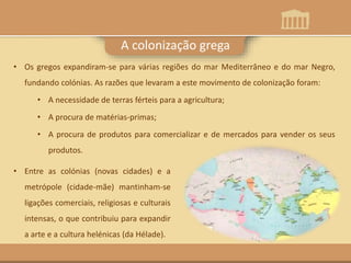 A colonização grega
• Os gregos expandiram-se para várias regiões do mar Mediterrâneo e do mar Negro,
fundando colónias. As razões que levaram a este movimento de colonização foram:
• A necessidade de terras férteis para a agricultura;
• A procura de matérias-primas;
• A procura de produtos para comercializar e de mercados para vender os seus
produtos.
• Entre as colónias (novas cidades) e a
metrópole (cidade-mãe) mantinham-se
ligações comerciais, religiosas e culturais
intensas, o que contribuiu para expandir
a arte e a cultura helénicas (da Hélade).
 