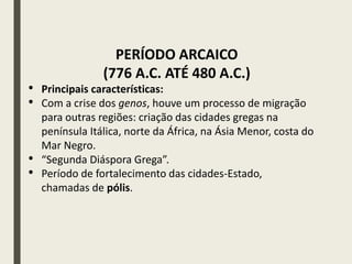 PERÍODO ARCAICO
(776 A.C. ATÉ 480 A.C.)
• Principais características:
• Com a crise dos genos, houve um processo de migração
para outras regiões: criação das cidades gregas na
península Itálica, norte da África, na Ásia Menor, costa do
Mar Negro.
• “Segunda Diáspora Grega”.
• Período de fortalecimento das cidades-Estado,
chamadas de pólis.
 