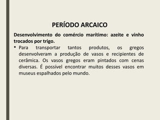 Desenvolvimento do comércio marítimo: azeite e vinho
trocados por trigo.
• Para transportar tantos produtos, os gregos
desenvolveram a produção de vasos e recipientes de
cerâmica. Os vasos gregos eram pintados com cenas
diversas. É possível encontrar muitos desses vasos em
museus espalhados pelo mundo.
PERÍODO ARCAICO
 