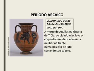 Disponível
em:
https://urless.in/DLsaG
A morte de Aquiles na Guerra
de Tróia, o soldado Ajax leva o
corpo do semideus com uma
mulher na frente
numa posição de luto
cortando seu cabelo.
VASO DATADO DE 530
A.C., MUSEU DE ARTES
WALTERS, EUA.
PERÍODO ARCAICO
 