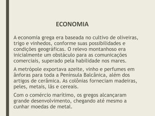 A economia grega era baseada no cultivo de oliveiras,
trigo e vinhedos, conforme suas possibilidades e
condições geográficas. O relevo montanhoso era
inicialmente um obstáculo para as comunicações
comerciais, superado pela habilidade nos mares.
A metrópole exportava azeite, vinho e perfumes em
ânforas para toda a Península Balcânica, além dos
artigos de cerâmica. As colônias forneciam madeiras,
peles, metais, lãs e cereais.
Com o comércio marítimo, os gregos alcançaram
grande desenvolvimento, chegando até mesmo a
cunhar moedas de metal.
ECONOMIA
 