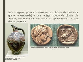 Nas imagens, podemos observar um ânfora de cerâmica
grega (à esquerda) e uma antiga moeda da cidade de
Atenas, tendo em um dos lados a representação de sua
deusa protetora.
Imagem: Kamares – estilo de cerâmica /
Wolfgang Sauber / GNU Free
Documentation License.
Imagem: Moeda ateniense / PHGCOM / GNU Free Documentation License.
 