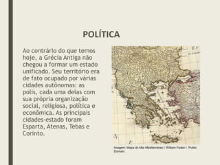 Ao contrário do que temos
hoje, a Grécia Antiga não
chegou a formar um estado
unificado. Seu território era
de fato ocupado por várias
cidades autônomas: as
polis, cada uma delas com
sua própria organização
social, religiosa, política e
econômica. As principais
cidades-estado foram
Esparta, Atenas, Tebas e
Corinto.
POLÍTICA
Imagem: Mapa do Mar Mediterrâneo / William Faden / Public
Domain.
 
