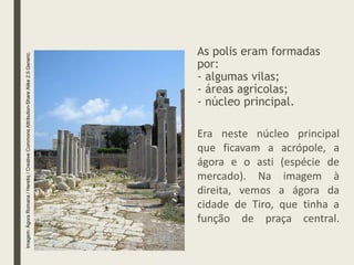 As polis eram formadas
por:
- algumas vilas;
- áreas agrícolas;
- núcleo principal.
Era neste núcleo principal
que ficavam a acrópole, a
ágora e o asti (espécie de
mercado). Na imagem à
direita, vemos a ágora da
cidade de Tiro, que tinha a
função de praça central.
Imagem:
Ágora
Romana
/
Heretiq
/
Creative
Commons
Attribution-Share
Alike
2.5
Generic.
 