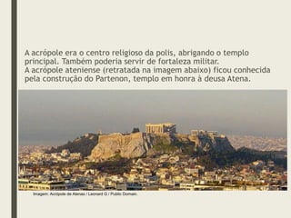 A acrópole era o centro religioso da polis, abrigando o templo
principal. Também poderia servir de fortaleza militar.
A acrópole ateniense (retratada na imagem abaixo) ficou conhecida
pela construção do Partenon, templo em honra à deusa Atena.
Imagem: Acrópole de Atenas / Leonard G / Public Domain.
 