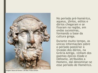 No período pré-homérico,
aqueus, jônios, eólios e
dórios chegaram e se
fixaram na região, em
ondas sucessivas,
formando a base da
cultura grega.
Durante muito tempo, as
únicas informações sobre
o período posterior à
invasão dos dórios, na
Grécia Antiga, vinham dos
poemas épicos Ilíada e
Odisseia, atribuídos a
Homero, daí denominar-se
esse período de Homérico.
Imagem: Busto de Homero / JW1805 / Public Domain.
 