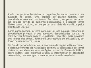 Ainda no período homérico, a organização social passou a ser
baseada no genos, uma espécie de grande família, com
propriedade comunal das terras. Entretanto, os genos entraram
em colapso devido ao aumento populacional e a poucas terras
férteis para o cultivo, o que gerou uma série de conflitos pelos
direitos de usá-las.
Como consequência, a terra comunal foi, aos poucos, tornando-se
propriedade privada, o que acentuou desigualdades sociais. As
mais férteis ficavam com os eupátridas (parentes mais próximos
dos líderes dos genos), formando uma espécie de aristocracia, em
torno de um monarca, um rei.
No fim do período homérico, a economia da região volta a crescer,
o desenvolvimento da navegação permitiu a colonização de terras
distantes, estabelecendo-se no Egito, no sul da Península Itálica,
entre outras. Essa expansão ajudou a incrementar as atividades
comerciais, dando origem a uma intensa rede de comércio.
 