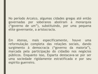 No período Arcaico, algumas cidades gregas até então
governadas por soberanos aboliram a monarquia
(“governo de um”), substituindo, por uma pequena
elite governante, a aristocracia.
Em Atenas, mais especificamente, houve uma
reformulação completa das relações sociais, dando
surgimento à democracia (“governo da maioria”),
marcada pela participação do cidadão nos negócios
públicos. Enquanto isso, Esparta destacava-se por ser
uma sociedade rigidamente estratificada e por seu
espírito guerreiro.
 