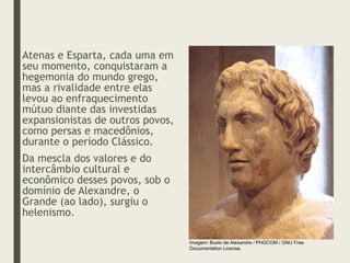 Atenas e Esparta, cada uma em
seu momento, conquistaram a
hegemonia do mundo grego,
mas a rivalidade entre elas
levou ao enfraquecimento
mútuo diante das investidas
expansionistas de outros povos,
como persas e macedônios,
durante o período Clássico.
Da mescla dos valores e do
intercâmbio cultural e
econômico desses povos, sob o
domínio de Alexandre, o
Grande (ao lado), surgiu o
helenismo.
Imagem: Busto de Alexandre / PHGCOM / GNU Free
Documentation License.
 