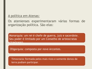 A política em Atenas:
Os atenienses experimentaram várias formas de
organização política. São elas:
Monarquia: um rei é chefe de guerra, juiz e sacerdote.
Seu poder é limitado por um Conselho de aristocratas
(Areópago).
Oligarquia: composta por nove Arcontes.
Timocracia: formada pelos mais ricos e somente donos de
terra podiam participar.
 