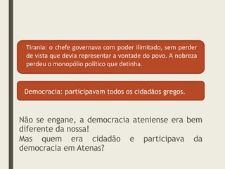 Tirania: o chefe governava com poder ilimitado, sem perder
de vista que devia representar a vontade do povo. A nobreza
perdeu o monopólio político que detinha.
Democracia: participavam todos os cidadãos gregos.
Não se engane, a democracia ateniense era bem
diferente da nossa!
Mas quem era cidadão e participava da
democracia em Atenas?
 