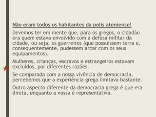 Não eram todos os habitantes da polis ateniense!
Devemos ter em mente que, para os gregos, o cidadão
era quem estava envolvido com a defesa militar da
cidade, ou seja, os guerreiros (que possuíssem terra e,
consequentemente, pudessem arcar com os seus
equipamentos).
Mulheres, crianças, escravos e estrangeiros estavam
excluídos, por diferentes razões.
Se comparada com a nossa vivência de democracia,
percebemos que a experiência grega limitava bastante.
Outro aspecto diferente da democracia grega é que era
direta, enquanto a nossa é representativa.
 