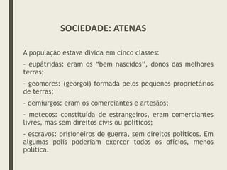 A população estava divida em cinco classes:
- eupátridas: eram os “bem nascidos”, donos das melhores
terras;
- geomores: (georgoi) formada pelos pequenos proprietários
de terras;
- demiurgos: eram os comerciantes e artesãos;
- metecos: constituída de estrangeiros, eram comerciantes
livres, mas sem direitos civis ou políticos;
- escravos: prisioneiros de guerra, sem direitos políticos. Em
algumas polis poderiam exercer todos os ofícios, menos
política.
SOCIEDADE: ATENAS
 