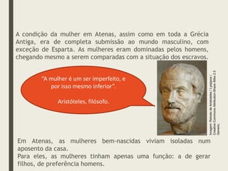 A condição da mulher em Atenas, assim como em toda a Grécia
Antiga, era de completa submissão ao mundo masculino, com
exceção de Esparta. As mulheres eram dominadas pelos homens,
chegando mesmo a serem comparadas com a situação dos escravos.
“A mulher é um ser imperfeito, e
por isso mesmo inferior”.
Aristóteles, filósofo.
Em Atenas, as mulheres bem-nascidas viviam isoladas num
aposento da casa.
Para eles, as mulheres tinham apenas uma função: a de gerar
filhos, de preferência homens.
Imagem:
Retrato
de
Aristoteles
/
Lysippos
/
Creative
Commons
Attribution-Share
Alike
2.5
Generic.
 