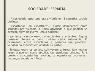 A sociedade espartana era dividida em 3 camadas sociais
distintas:
- espartanos (ou espartíatas): classe dominante; eram
soldados profissionais. A única atividade a que podiam se
dedicar, além da guerra, era a política;
- periecos: camponeses, comerciantes e artesãos. Alguns
possuíam terras e bens; tinham certa autonomia. O
casamento entre espartanos e periecos era proibido.
Serviam no exército em unidades à parte;
- hilotas: eram os servos; cultivavam a terra; iam muitas
vezes à guerra, como escolta, carregadores, criados. Para
prevenir as constantes revoltas, os espartanos promoviam
matanças anuais de hilotas.
SOCIEDADE: ESPARTA
 
