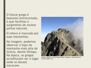 O litoral grego é
bastante entrecortado,
o que facilitou o
surgimento de muitos
portos naturais.
O relevo é marcado por
suas montanhas.
Na imagem, podemos
observar o topo da
montanha mais alta da
Grécia, Monte Olimpo.
Na época, os gregos
acreditavam ser o lugar
onde os deuses
moravam.
Imagem: Mytikas, cume do Monte Olimpo / Bignoter / Licença GNU de
Documentação Livre.
 