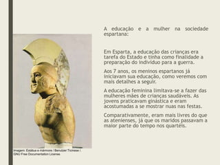 A educação e a mulher na sociedade
espartana:
Em Esparta, a educação das crianças era
tarefa do Estado e tinha como finalidade a
preparação do indivíduo para a guerra.
Aos 7 anos, os meninos espartanos já
iniciavam sua educação, como veremos com
mais detalhes a seguir.
A educação feminina limitava-se a fazer das
mulheres mães de crianças saudáveis. As
jovens praticavam ginástica e eram
acostumadas a se mostrar nuas nas festas.
Comparativamente, eram mais livres do que
as atenienses, já que os maridos passavam a
maior parte do tempo nos quartéis.
Imagem: Estátua e mármore / Benutzer:Ticinese /.
GNU Free Documentation License.
 