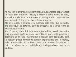 Ao nascer, a criança era examinada pelos anciãos espartanos:
se fosse sem defeitos físicos, a criança devia viver; se não,
era atirada do alto de um monte para que não passasse sua
inferioridade física a possíveis descendentes.
Até os 7 anos, a criança era cuidada pela mãe. Em seguida,
era entregue ao Estado, que as educava de acordo com os
valores espartanos.
Aos 12 anos, tinha início a educação militar, sendo enviados
para o campo onde deviam sustentar-se por conta própria e
dormiam ao ar livre. Aprendiam a roubar com agilidade, pois
se fossem pegos roubando seriam espancados até a morte,
pela inabilidade. Esta fase tinha por intuito fortalecer o
físico e desenvolver habilidades indispensáveis ao bom
soldado.
 