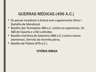 • Os persas invadiram a Grécia com o governante Dário I
(batalha de Maratona)
• Batalha das Termópilas 480 a.C. contra os espartanos. Os
300 de Esparta e o Rei Leônidas.
• Batalha marítima de Salamina (480 a.C.) contra navios
atenienses. Derrota da marinha pérsa.
• Batalha de Plateia (479 a.C.).
VITÓRIA GREGA
GUERRAS MÉDICAS (499 A.C.)
 