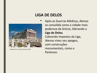 LIGA DE DELOS
• Após as Guerras Médicas, Atenas
se consolida como a cidade mais
poderosa da Grécia, liderando a
Liga de Delos.
• Cobrando impostos da Liga,
Atenas viveu seu apogeu,
com construções
monumentais, como o
Partenon.
Disponível em: https://urless.in/o2rEB
 