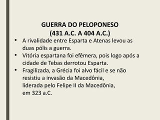 • A rivalidade entre Esparta e Atenas levou as
duas pólis a guerra.
• Vitória espartana foi efêmera, pois logo após a
cidade de Tebas derrotou Esparta.
• Fragilizada, a Grécia foi alvo fácil e se não
resistiu a invasão da Macedônia,
liderada pelo Felipe II da Macedônia,
em 323 a.C.
GUERRA DO PELOPONESO
(431 A.C. A 404 A.C.)
 