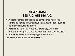 • Alexandre inicia uma série de campanhas militares
contra os persas e outros povos da Antiguidade levando
ao maior império da época.
• Aprendida com seu mestre Aristóteles, Alexandre
procurou divulgar a cultura grega por todo seu império.
• A mistura entre a cultura grega e as culturas
orientais é chamada de helenismo
HELENISMO:
323 A.C. ATÉ 146 A.C.
 