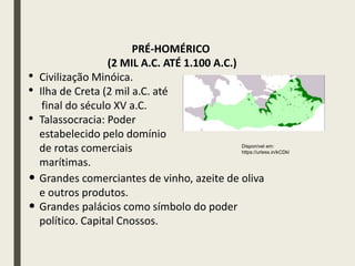 • Civilização Minóica.
• Ilha de Creta (2 mil a.C. até
final do século XV a.C.
• Talassocracia: Poder
estabelecido pelo domínio
de rotas comerciais
marítimas.
PRÉ-HOMÉRICO
(2 MIL A.C. ATÉ 1.100 A.C.)
Disponível em:
https://urless.in/kCDkl
• Grandes comerciantes de vinho, azeite de oliva
e outros produtos.
• Grandes palácios como símbolo do poder
político. Capital Cnossos.
 