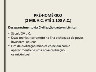 Desaparecimento da Civilização creto-micênica:
• Século XV a.C.
• Duas teorias: terremoto na ilha e chegada de povos
invasores: aqueus
• Fim da civilização minoica coincidiu com o
aparecimento de uma nova civilização:
os micênicos!
PRÉ-HOMÉRICO
(2 MIL A.C. ATÉ 1.100 A.C.)
 