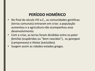 • No final do século VIII a.C., as comunidades gentílicas
(terras comunais) entraram em crise: a população
aumentou e a agricultura não acompanhou esse
desenvolvimento.
• Com a crise, as terras foram divididas entre os pater
familias (eupátridas ou “bem nascidos”), os georgeoi
(camponeses) e thetas (excluídos).
• Surgem assim as cidades-estados gregas.
PERÍODO HOMÉRICO
 