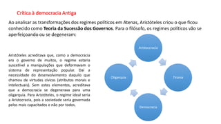 Crítica à democracia Antiga
Ao analisar as transformações dos regimes políticos em Atenas, Aristóteles criou o que ficou
conhecido como Teoria da Sucessão dos Governos. Para o filósofo, os regimes políticos vão se
aperfeiçoando ou se degeneram:
Aristoccracia
Tirania
Democracia
Oligarquia
Aristóteles acreditava que, como a democracia
era o governo de muitos, o regime estaria
suscetível a manipulações que deformavam o
sistema de representação popular. Daí a
necessidade do desenvolvimento daquilo que
chamou de virtudes cívicas (atributos morais e
intelectuais). Sem estes elementos, acreditava
que a democracia se degenerava para uma
oligarquia. Para Aristóteles, o regime ideal seria
a Aristocracia, pois a sociedade seria governada
pelos mais capacitados e não por todos.
 