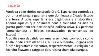 Esparta
Fundada pelos dórios no século IX a.C, Esparta era controlada
por uma oligarquia guerreira que dominava a Cidade-Estado
e a terra. A polis espartana era oligárquica e aristocrática.
Apenas aqueles que possuíam bens e treinados na arte da
guerra poderiam ter participação política ativa. Os periecos
(comerciantes) e hilotas (escravizados pertencentes ao
Estado)
A política era debatida em uma assembleia conhecida como
Apela, onde eram eleitos a Gerúsia e o Eforato, órgãos com
função legislativa e executiva, respectivamente. A religião e o
Exército ficavam a cargo de dois reis na chamada diarquia.
 
