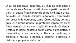 O sul da península Balcânica, as ilhas do mar Egeu e
partes da Ásia Menor constituiu-se a partir do século
VIII a. C. aquilo ficou conhecido como Civilização Grega.
Reunidas em Cidades-Estados autônomas e formadas
por povos indo-europeus, como jônios, eólios, dórios e
aqueus, a Grécia deixou um profundo legado em áreas
fundamentais para a construção do mundo Ocidental.
Destaca-se neste contexto áreas como a geometria, a
matemática, a astronomia, a física, a medicina, a
química, a música, a poesia, o esporte, a política, a
história, a geografia, entre outros.
 