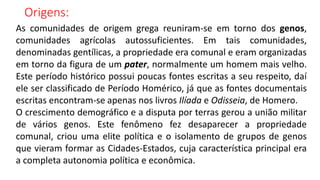 Origens:
As comunidades de origem grega reuniram-se em torno dos genos,
comunidades agrícolas autossuficientes. Em tais comunidades,
denominadas gentílicas, a propriedade era comunal e eram organizadas
em torno da figura de um pater, normalmente um homem mais velho.
Este período histórico possui poucas fontes escritas a seu respeito, daí
ele ser classificado de Período Homérico, já que as fontes documentais
escritas encontram-se apenas nos livros Ilíada e Odisseia, de Homero.
O crescimento demográfico e a disputa por terras gerou a união militar
de vários genos. Este fenômeno fez desaparecer a propriedade
comunal, criou uma elite política e o isolamento de grupos de genos
que vieram formar as Cidades-Estados, cuja característica principal era
a completa autonomia política e econômica.
 