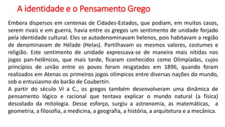 A identidade e o Pensamento Grego
Embora dispersos em centenas de Cidades-Estados, que podiam, em muitos casos,
serem rivais e em guerra, havia entre os gregos um sentimento de unidade forjado
pela identidade cultural. Eles se autodenominavam helenos, pois habitavam a região
de denominavam de Hélade (Helas). Partilhavam os mesmos valores, costumes e
religião. Este sentimento de unidade expressava-se de maneira mais nítidas nos
jogos pan-helênicos, que mais tarde, ficaram conhecidos como Olimpíadas, cujos
princípios de união entre os povos foram resgatados em 1896, quando foram
realizados em Atenas os primeiros jogos olímpicos entre diversas nações do mundo,
sob o entusiasmo do barão de Coubertin.
A partir do século VI a C., os gregos também desenvolveram uma dinâmica de
pensamento lógico e racional que tentava explicar o mundo natural (a física)
descolado da mitologia. Desse esforço, surgiu a astronomia, as matemáticas, a
geometria, a filosofia, a medicina, a geografia, a história, a arquitetura e a mecânica.
 