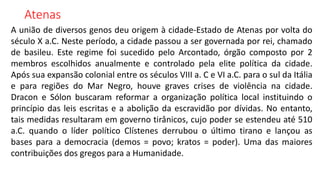 Atenas
A união de diversos genos deu origem à cidade-Estado de Atenas por volta do
século X a.C. Neste período, a cidade passou a ser governada por rei, chamado
de basileu. Este regime foi sucedido pelo Arcontado, órgão composto por 2
membros escolhidos anualmente e controlado pela elite política da cidade.
Após sua expansão colonial entre os séculos VIII a. C e VI a.C. para o sul da Itália
e para regiões do Mar Negro, houve graves crises de violência na cidade.
Dracon e Sólon buscaram reformar a organização política local instituindo o
princípio das leis escritas e a abolição da escravidão por dívidas. No entanto,
tais medidas resultaram em governo tirânicos, cujo poder se estendeu até 510
a.C. quando o líder político Clístenes derrubou o último tirano e lançou as
bases para a democracia (demos = povo; kratos = poder). Uma das maiores
contribuições dos gregos para a Humanidade.
 