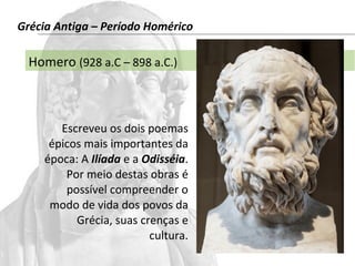 Grécia Antiga – Período Homérico 
Homero (928 a.C – 898 a.C.) 
Escreveu os dois poemas 
épicos mais importantes da 
época: A Ilíada e a Odisséia. 
Por meio destas obras é 
possível compreender o 
modo de vida dos povos da 
Grécia, suas crenças e 
cultura. 
 