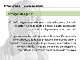 Grécia Antiga – Período Homérico 
Formação dos genos 
O chefe do genos era o homem mais velho, e era chamado 
de pater. Além de chefe do genos o pater cuidava dos 
assuntos religiosos e atuava como juiz. 
Os genos eram fechados e autossuficientes. Ou seja, cada 
genos produzia tudo que precisava, diminuindo assim o 
comércio. Quando a produção gerava algum excedente era 
comercializado. A riqueza gerada era empregada na 
contratação de artesãos ou na compra de escravos. 
 