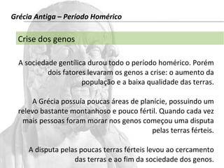 Grécia Antiga – Período Homérico 
Crise dos genos 
A sociedade gentílica durou todo o período homérico. Porém 
dois fatores levaram os genos a crise: o aumento da 
população e a baixa qualidade das terras. 
A Grécia possuía poucas áreas de planície, possuindo um 
relevo bastante montanhoso e pouco fértil. Quando cada vez 
mais pessoas foram morar nos genos começou uma disputa 
pelas terras férteis. 
A disputa pelas poucas terras férteis levou ao cercamento 
das terras e ao fim da sociedade dos genos. 
 