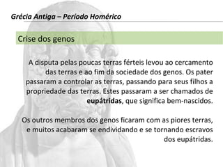 Grécia Antiga – Período Homérico 
Crise dos genos 
A disputa pelas poucas terras férteis levou ao cercamento 
das terras e ao fim da sociedade dos genos. Os pater 
passaram a controlar as terras, passando para seus filhos a 
propriedade das terras. Estes passaram a ser chamados de 
eupátridas, que significa bem-nascidos. 
Os outros membros dos genos ficaram com as piores terras, 
e muitos acabaram se endividando e se tornando escravos 
dos eupátridas. 
 
