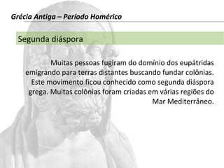 Grécia Antiga – Período Homérico 
Segunda diáspora 
Muitas pessoas fugiram do domínio dos eupátridas 
emigrando para terras distantes buscando fundar colônias. 
Este movimento ficou conhecido como segunda diáspora 
grega. Muitas colônias foram criadas em várias regiões do 
Mar Mediterrâneo. 
 