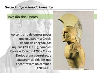 Grécia Antiga – Período Homérico 
Invasão dos Dórios 
Ao contrário de outros povos 
que ocuparam a Grécia 
depois da chegada dos 
Aqueus (2000 a.C.), como os 
Eólios e Jônicos (1700a.C.), os 
Dórios eram guerreiros, e 
atacaram as cidades que 
encontravam no caminho 
(1200 a.C.). 
 