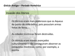 Grécia Antiga – Período Homérico 
Invasão dos Dórios 
Os dóricos eram mais poderosos que os Aqueus 
do ponto de vista bélico, pois possuíam armas 
feitas de ferro. 
As cidades micênicas foram destruídas. 
Os dóricos eram menos avançados 
culturalmente e não conseguiram absorver as 
conquistas micênicas, como, por exemplo, a 
escrita. 
 