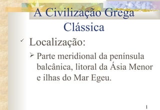1
A Civilização Grega
Clássica

Localização:
 Parte meridional da península
balcânica, litoral da Ásia Menor
e ilhas do Mar Egeu.
 