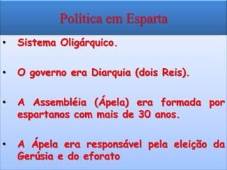 Política em Esparta
•   Sistema Oligárquico.

•   O governo era Diarquia (dois Reis).

•   A Assembléia (Ápela) era formada por
    espartanos com mais de 30 anos.

•   A Ápela era responsável pela eleição da
    Gerúsia e do eforato
 