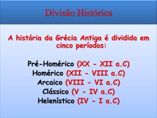 Divisão Histórica

A história da Grécia Antiga é dividida em
              cinco períodos:

     Pré-Homérico (XX - XII a.C)
      Homérico (XII - VIII a.C)
        Arcaico (VIII - VI a.C)
         Clássico (V - IV a.C)
        Helenístico (IV - I a.C)
 