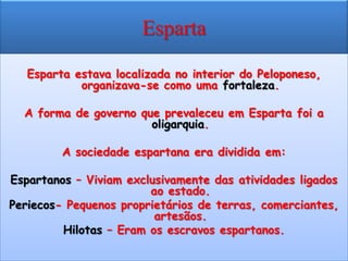 Esparta

   Esparta estava localizada no interior do Peloponeso,
            organizava-se como uma fortaleza.

  A forma de governo que prevaleceu em Esparta foi a
                       oligarquia.

         A sociedade espartana era dividida em:

Espartanos – Viviam exclusivamente das atividades ligados
                        ao estado.
Periecos- Pequenos proprietários de terras, comerciantes,
                         artesãos.
         Hilotas – Eram os escravos espartanos.
 
