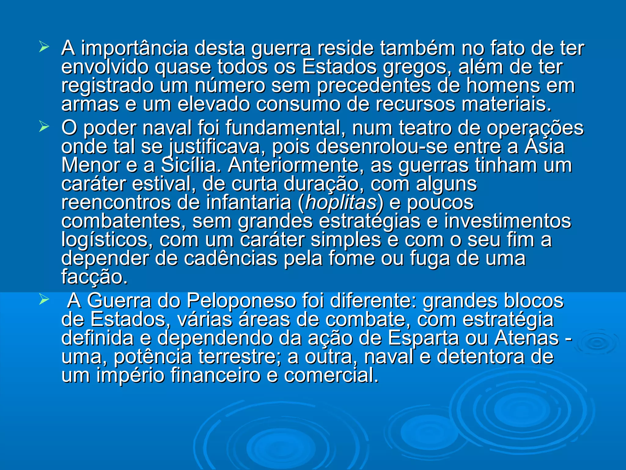 





A importância desta guerra reside também no fato de ter
envolvido quase todos os Estados gregos, além de ter
registrado um número sem precedentes de homens em
armas e um elevado consumo de recursos materiais.
O poder naval foi fundamental, num teatro de operações
onde tal se justificava, pois desenrolou-se entre a Ásia
Menor e a Sicília. Anteriormente, as guerras tinham um
caráter estival, de curta duração, com alguns
reencontros de infantaria (hoplitas) e poucos
combatentes, sem grandes estratégias e investimentos
logísticos, com um caráter simples e com o seu fim a
depender de cadências pela fome ou fuga de uma
facção.
A Guerra do Peloponeso foi diferente: grandes blocos
de Estados, várias áreas de combate, com estratégia
definida e dependendo da ação de Esparta ou Atenas uma, potência terrestre; a outra, naval e detentora de
um império financeiro e comercial.

 