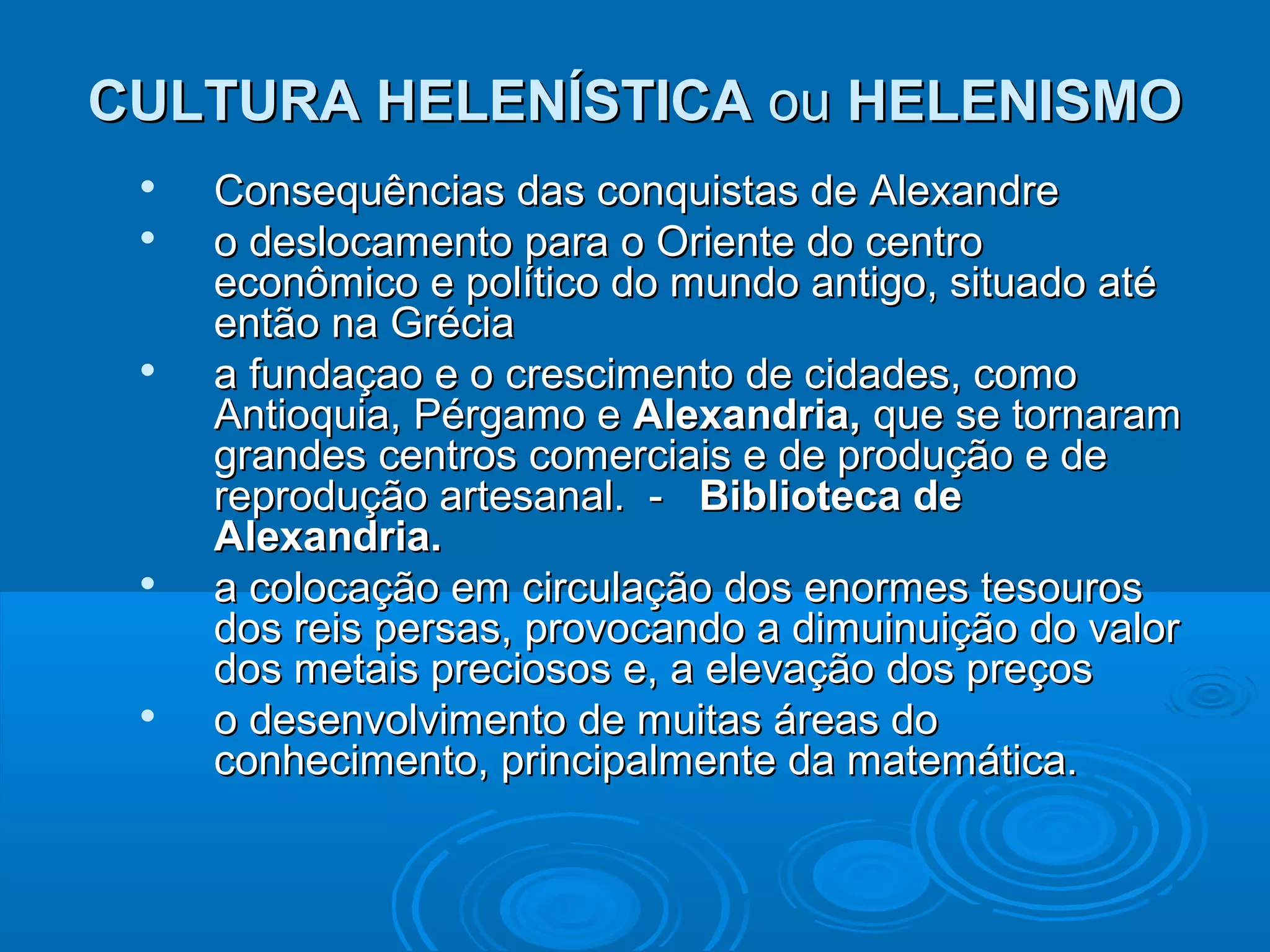 CULTURA HELENÍSTICA ou HELENISMO









Consequências das conquistas de Alexandre
o deslocamento para o Oriente do centro
econômico e político do mundo antigo, situado até
então na Grécia
a fundaçao e o crescimento de cidades, como
Antioquia, Pérgamo e Alexandria, que se tornaram
grandes centros comerciais e de produção e de
reprodução artesanal. - Biblioteca de
Alexandria.
a colocação em circulação dos enormes tesouros
dos reis persas, provocando a dimuinuição do valor
dos metais preciosos e, a elevação dos preços
o desenvolvimento de muitas áreas do
conhecimento, principalmente da matemática.

 