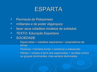 ESPARTA






Península do Peloponeso
militarista e de poder oligárquico
fazer seus cidadãos modelos de soldados
TEXTO: Educação Espartana
SOCIEDADE
•
•
•

Esparciatas = cidadãos espartanos = proprietários de
terras
Periecos = homens livres = comércio e artesanato
Hilotas = presos à terra dos esparciatas = revoltas contra
os grupos dominantes, mas sempre dominados

 