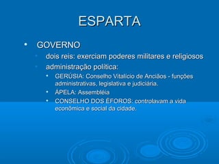 ESPARTA


GOVERNO
•
•

dois reis: exerciam poderes militares e religiosos
administração política:





GERÚSIA: Conselho Vitalício de Anciãos - funções
administrativas, legislativa e judiciária.
ÁPELA: Assembléia
CONSELHO DOS ÉFOROS: controlavam a vida
econômica e social da cidade.

 